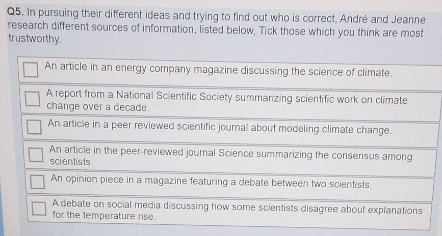 In pursuing their different ideas and trying to find out who is correct, André and Jeanne
research different sources of information, listed below, Tick those which you think are most
trustworthy.
An article in an energy company magazine discussing the science of climate.
A report from a National Scientific Society summarizing scientific work on climate
change over a decade.
An article in a peer reviewed scientific journal about modeling climate change.
An article in the peer-reviewed journal Science summarizing the consensus among
scientists.
An opinion piece in a magazine featuring a debate between two scientists,
A debate on social media discussing how some scientists disagree about explanations
for the temperature rise.