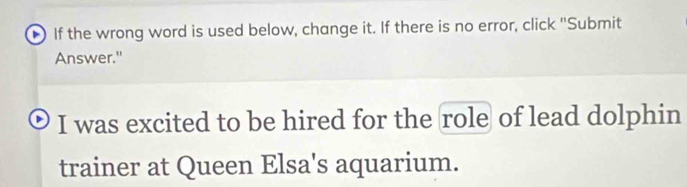 If the wrong word is used below, change it. If there is no error, click "Submit 
Answer." 
I was excited to be hired for the role of lead dolphin 
trainer at Queen Elsa's aquarium.