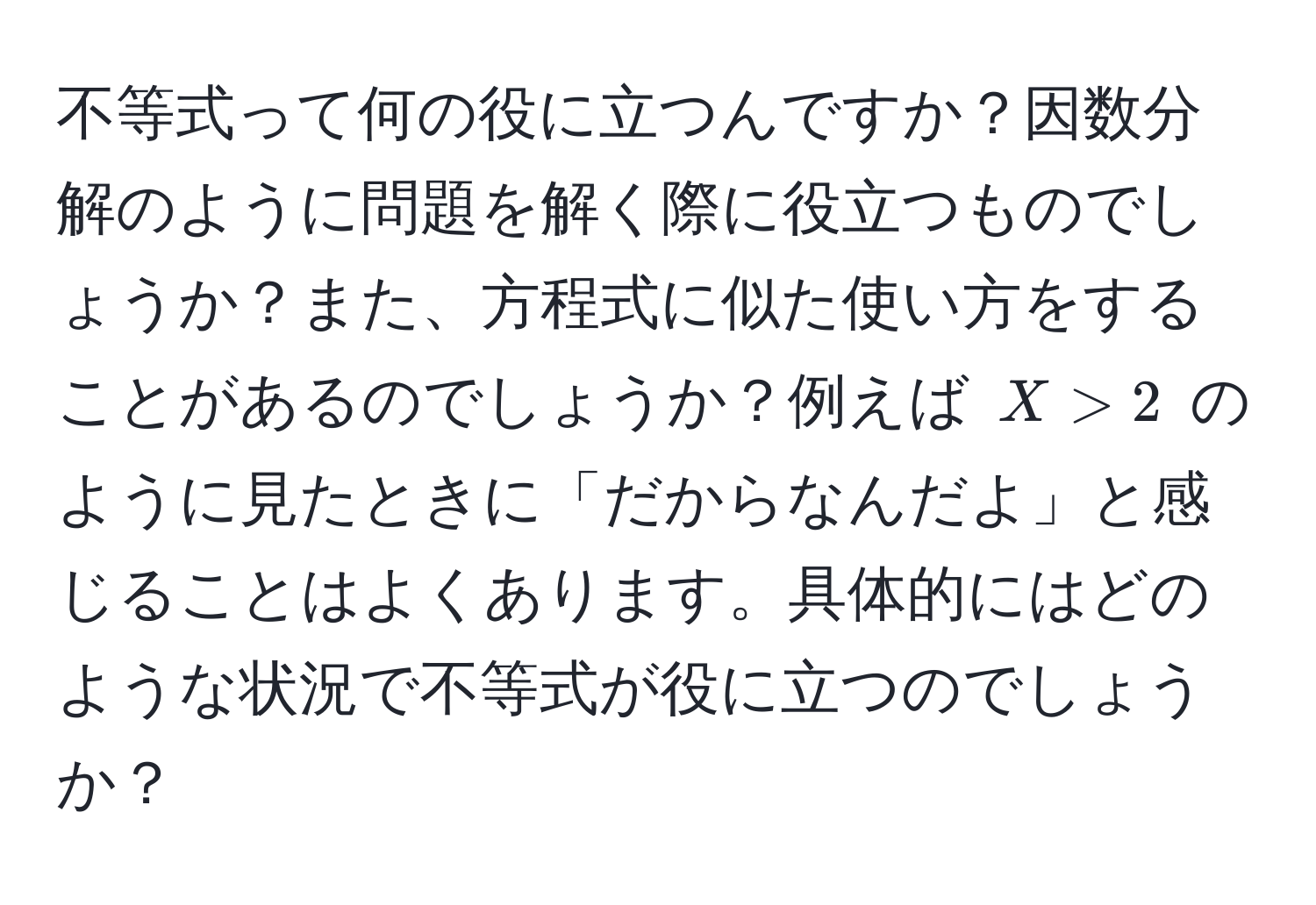 不等式って何の役に立つんですか？因数分解のように問題を解く際に役立つものでしょうか？また、方程式に似た使い方をすることがあるのでしょうか？例えば $X > 2$ のように見たときに「だからなんだよ」と感じることはよくあります。具体的にはどのような状況で不等式が役に立つのでしょうか？