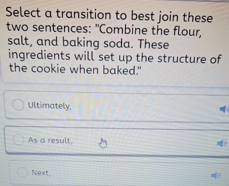 Select a transition to best join these 
two sentences: "Combine the flour, 
salt, and baking soda. These 
ingredients will set up the structure of 
the cookie when baked." 
Ultimately, 
As a result, 
Next,