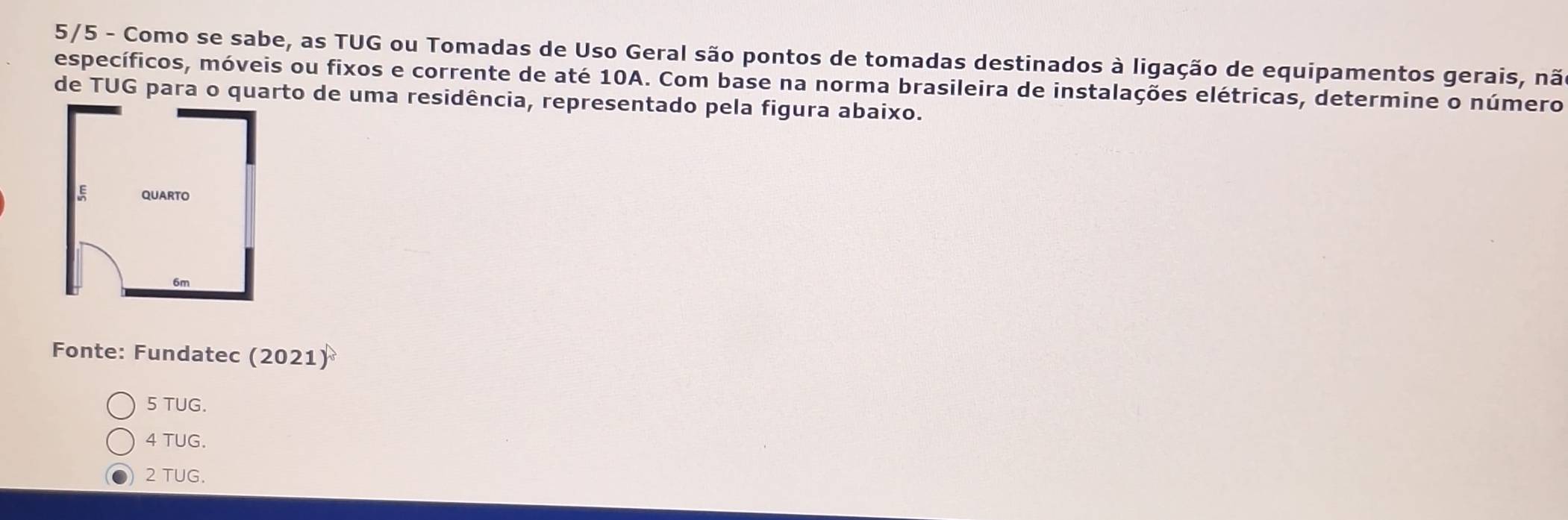 5/5 - Como se sabe, as TUG ou Tomadas de Uso Geral são pontos de tomadas destinados à ligação de equipamentos gerais, nã
específicos, móveis ou fixos e corrente de até 10A. Com base na norma brasileira de instalações elétricas, determine o número
de TUG para o quarto de uma residência, representado pela figura abaixo.
Fonte: Fundatec (2021)
5 TUG.
4 TUG.
2 TUG.