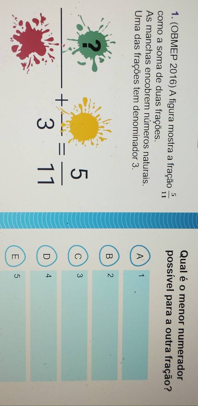 Qual é o menor numerador
1. (OBMEP 2016) A figura mostra a fração  5/11  possível para a outra fração?
como a soma de duas frações.
As manchas encobrem números naturais.
Uma das frações tem denominador 3.
A 1
B 2
 5/3 +frac 3= 5/11 
C  3
D  4
E 5