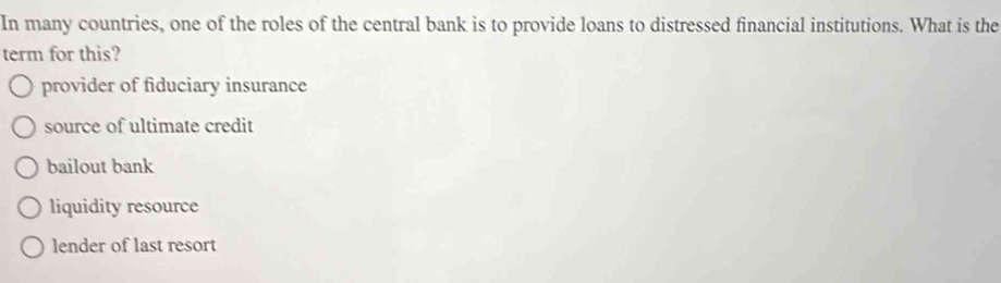 In many countries, one of the roles of the central bank is to provide loans to distressed financial institutions. What is the
term for this?
provider of fiduciary insurance
source of ultimate credit
bailout bank
liquidity resource
lender of last resort