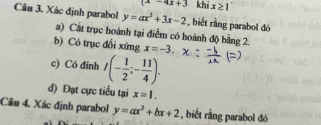 (x-4x+3 khi x≥ 1
Câu 3. Xác định parabol y=ax^2+3x-2 , biết rằng parabol đó 
a) Cắt trục hoành tại điểm có hoành độ bằng 2. 
b) Có trục đối xứng x=-3. 
c) Có đinh I(- 1/2 ;- 11/4 ). 
d) Đạt cực tiểu tại x=1. 
Câu 4, Xác định parabol y=ax^2+bx+2 , biết rằng parabol đó