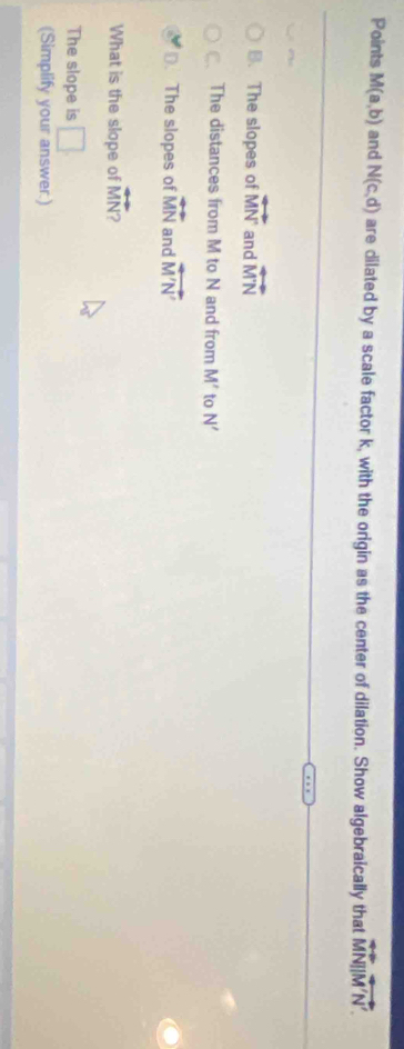 Points M(a,b) and N(c,d) are dilated by a scale factor k, with the origin as the center of dilation. Show algebraically that overleftrightarrow MN||overleftrightarrow M'N'.
B. The slopes of vector MN and overleftrightarrow MN
The distances from M to N and from M' to N'
D. The slopes of overleftrightarrow MN and overleftrightarrow M'N'
What is the slope of overleftrightarrow MN a 
The slope is □ 
(Simplify your answer:)
