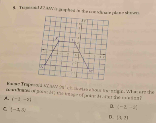 Trapezoid KLMN is graphed in the coordinate plane shown.
Rotate Trapezoid KLMN 90° clockwise about the origin. What are the
coordinates of point M ', the image of point M after the rotation?
A. (-3,-2) B. (-2,-3)
C. (-2,3) D. (3,2)