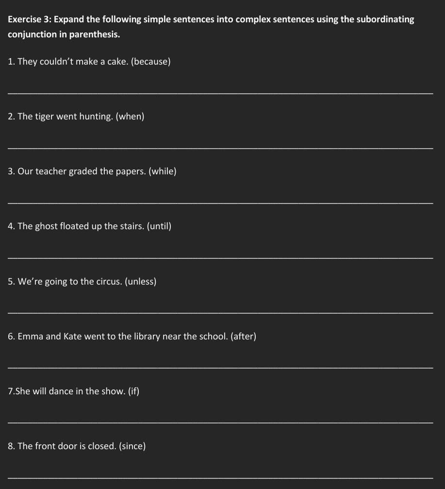 Expand the following simple sentences into complex sentences using the subordinating 
conjunction in parenthesis. 
1. They couldn’t make a cake. (because) 
_ 
2. The tiger went hunting. (when) 
_ 
3. Our teacher graded the papers. (while) 
_ 
4. The ghost floated up the stairs. (until) 
_ 
5. We’re going to the circus. (unless) 
_ 
6. Emma and Kate went to the library near the school. (after) 
_ 
7.She will dance in the show. (if) 
_ 
8. The front door is closed. (since) 
_