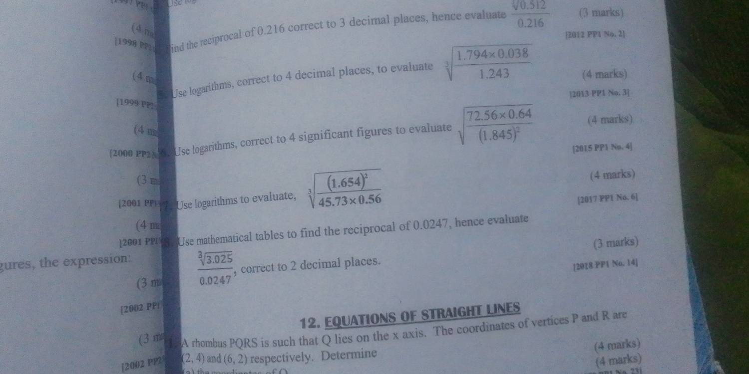 [1998 PP2 ind the reciprocal of 0.216 correct to 3 decimal places, hence evaluate  (sqrt[3](0.512))/0.216  (3 marks) 
(4 m 
[2012 PP1 No. 2] 
Use logarithms, correct to 4 decimal places, to evaluate sqrt[3](frac 1.794* 0.038)1.243
(4m (4 marks) 
|2013 PP1 No. 3] 
]1999 PP2 
(4 m 
2000 PP2x Use logarithms, correct to 4 significant figures to evaluate sqrt(frac 72.56* 0.64)(1.845)^2 (4 marks) 
[2015 PP1 No. 4] 
(3 m 
(4 marks) 
[2001 PP1 Use logarithms to evaluate, sqrt[3](frac (1.654)^2)45.73* 0.56 [2017 PP1 No. 6] 
(4 m 
[2001 PPL. Use mathematical tables to find the reciprocal of 0.0247, hence evaluate 
gures, the expression: 
(3 m
 (sqrt[3](3.025))/0.0247  , correct to 2 decimal places. (3 marks) 
[2018 PP1 No. 14] 
[2002 PPi 
12. EQUATIONS OF STRAIGHT LINES 
(3 m 1 A rhombus PQRS is such that Q lies on the x axis. The coordinates of vertices P and R are 
(4 marks) 
[2002 PP2 (2,4) and (6,2) respectively. Determine 
(4 marks) 
2