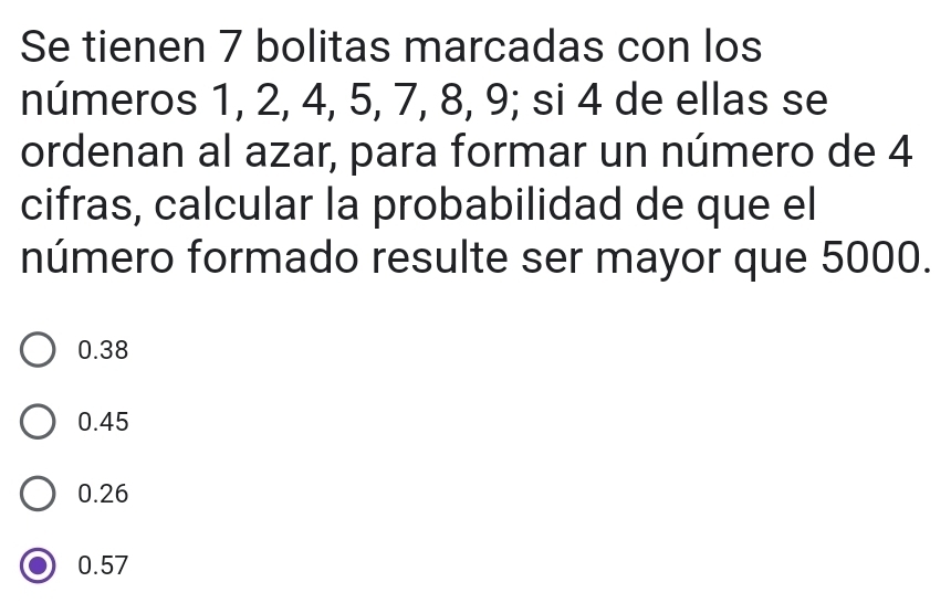 Se tienen 7 bolitas marcadas con los
números 1, 2, 4, 5, 7, 8, 9; si 4 de ellas se
ordenan al azar, para formar un número de 4
cifras, calcular la probabilidad de que el
número formado resulte ser mayor que 5000.
0.38
0.45
0.26
0.57