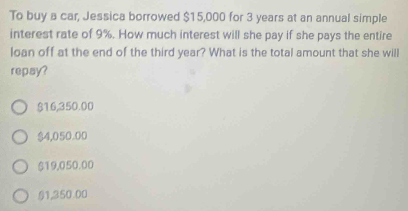 To buy a car, Jessica borrowed $15,000 for 3 years at an annual simple
interest rate of 9%. How much interest will she pay if she pays the entire
loan off at the end of the third year? What is the total amount that she will
repay?
$16,350.00
$4,050.00
$19,050.00
§1,350.00