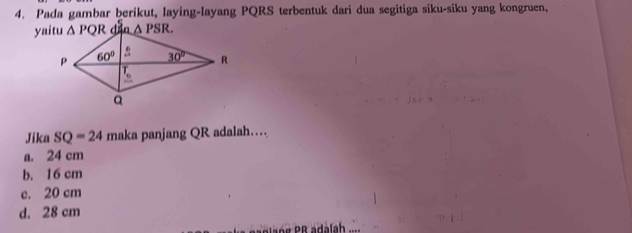 Pada gambar berikut, laying-layang PQRS terbentuk dari dua segitiga siku-siku yang kongruen,
Jika SQ=24 maka panjang QR adalah…
a. 24 cm
b. 16 cm
c. 20 cm
d. 28 cm