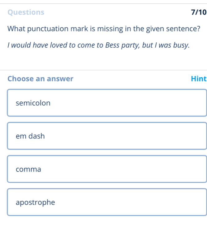 Questions 7/10
What punctuation mark is missing in the given sentence?
I would have loved to come to Bess party, but I was busy.
Choose an answer Hint
semicolon
em dash
comma
apostrophe