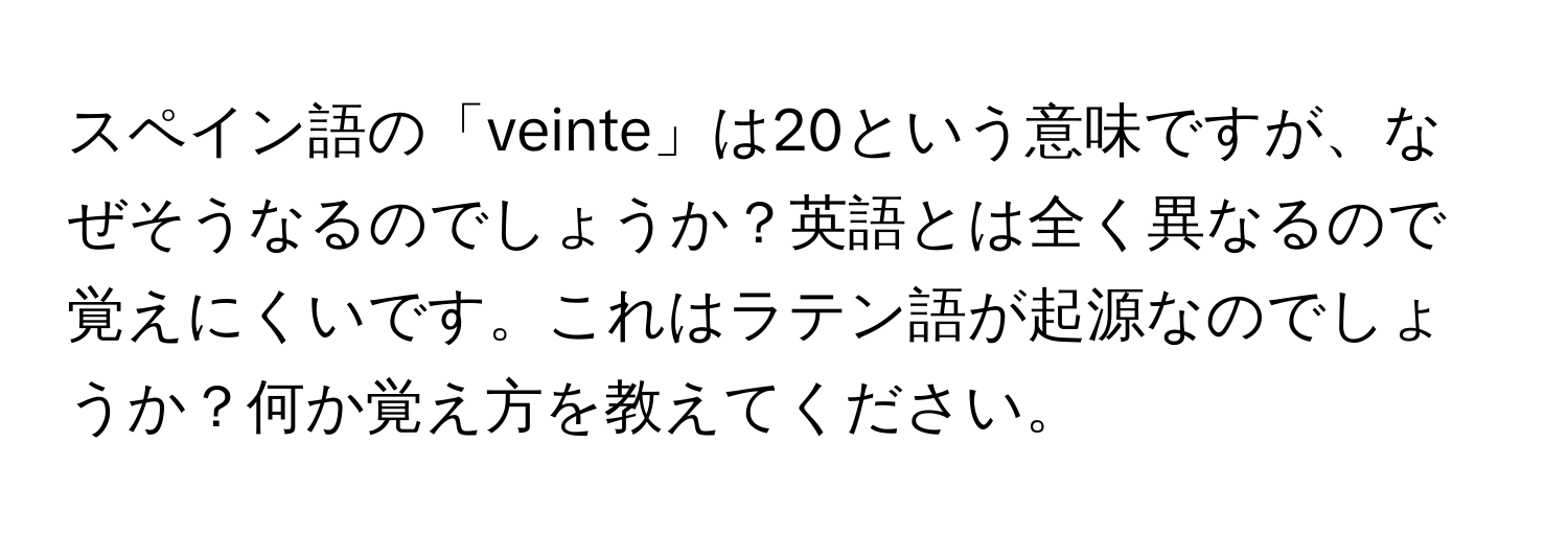 スペイン語の「veinte」は20という意味ですが、なぜそうなるのでしょうか？英語とは全く異なるので覚えにくいです。これはラテン語が起源なのでしょうか？何か覚え方を教えてください。