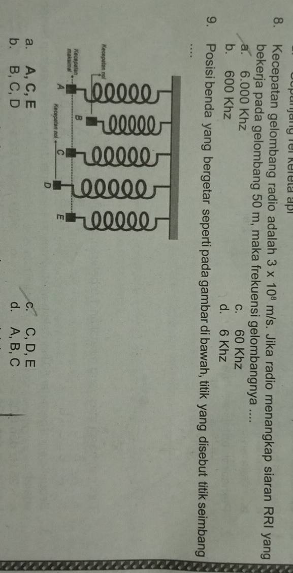 a ng fer Kereta apr 
8. Kecepatan gelombang radio adalah 3* 10^8m/s. Jika radio menangkap siaran RRI yang
bekerja pada gelombang 50 m, maka frekuensi gelombangnya ....
a. 6.000 Khz
c. 60 Khz
b. 600 Khz d. 6 Khz
9. Posisi benda yang bergetar seperti pada gambar di bawah, titik yang disebut titik seimbang
…
a. A, C, E c. C, D, E
b. B, C, D d. A, B, C