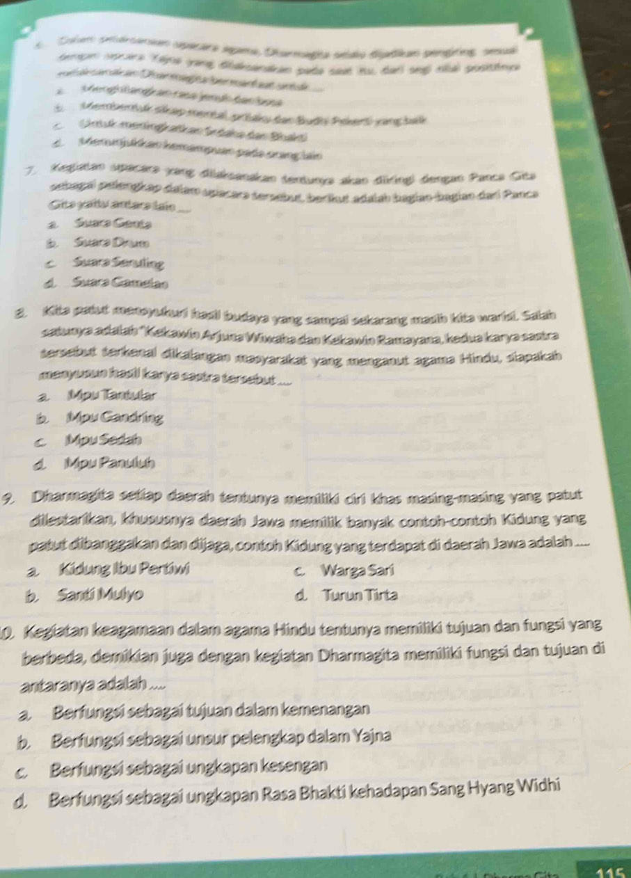 Culen préraneen aperara spama, Diarmagia sédio diatikan pengting, sesuél
tempm nocira tgna yang diaksandan pada saat tu, daii seg nhé positény
Mengh tangk an rasa jendo ban ioa
d  Membentuk sikap mental, pršaky dar Budhi Pekert vang balk
Gintuk meningkatkan Sodahe der Bhakd
M demmjukkan kemampuao pada cranç lain
7. Kegiatan spacara yang dilaksanakan tentunya akao düring) dengan Panca Gita
oehagal pelengkap dalam sjacars sersebut, berikut adalah bagiao bagian dadl Panca
Gits gada antars laio
a  Suara Genta
Suarz Da
c Suara Seruting
d Suara Gamelão
2. Kite patut mansyukurd had! budaya yang campal sekarang masth kite warld. Salah
catunya adałah 'Kekawin Arjuna Wiwaha dan Kekawin Ramayana, kedua karya sastra
tersebut terkenal dikalangan masyarakat yang menganut agama Hindu, slapakah
manywn had! karya sastra tersebut ....
a Mpu Tantular
b Mpu Candring
c Mpu Sedah
d. Mpu Panuluh
9. Dharmagita setiap daerah tentunya memiliki cirl khas masing-masing yang patut
dilestarikan, khususnya daerah Jawa memilik banyak contoh-contoh Kidung yang
patut dibanggakan dan dijaga, contoh Kidung yang terdapat di daerah Jawa adalah ....
a Kidung Ibu Pertiwi c. Warga Sari
b. Santi Mulyo d. Turun Tirta
10. Kegiatan keagamaan dalam agama Hindu tentunya memiliki tujuan dan fungsi yang
berbeda, demikian juga dengan kegiatan Dharmagita memiliki fungsi dan tujuan di
antaranya adalah ....
a. Berfungsi sebagai tujuan dalam kemenangan
b. Berfungsi sebagai unsur pelengkap dalam Yajna
c. Berfungsi sebagai ungkapan kesengan
d. Berfungsi sebagai ungkapan Rasa Bhakti kehadapan Sang Hyang Widhi
115