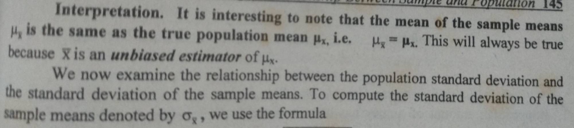 ample and Population 145 
Interpretation. It is interesting to note that the mean of the sample means
mu _overline x is the same as the true population mean mu _x , i.e. mu _overline x=mu _x. This will always be true 
because is an unbiased estimator of mu _x. 
We now examine the relationship between the population standard deviation and 
the standard deviation of the sample means. To compute the standard deviation of the 
sample means denoted by sigma _overline x , we use the formula