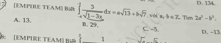 D. 134.
7 [EMPIRE TEAM] Biết ∈tlimits _(-4)^(-2) 3/sqrt(1-3x) dx=asqrt(13)+bsqrt(7) với a,b∈ Z. Tìm 2a^2-b^3.
A. 13. B. 29. C. -5.
D. -13
2
8: [EMPIRE TEAM] Biết 1 sqrt(a)-sqrt(b)