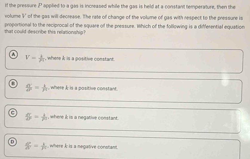 If the pressure P applied to a gas is increased while the gas is held at a constant temperature, then the
volume V of the gas will decrease. The rate of change of the volume of gas with respect to the pressure is
proportional to the reciprocal of the square of the pressure. Which of the following is a differential equation
that could describe this relationship?
a V= k/P^2  , where k is a positive constant.
B  dV/dP = k/P^2  , where k is a positive constant.
C  dV/dP = k/P^2  , where k is a negative constant.
D  dP/dV = k/P^2  , where k is a negative constant.