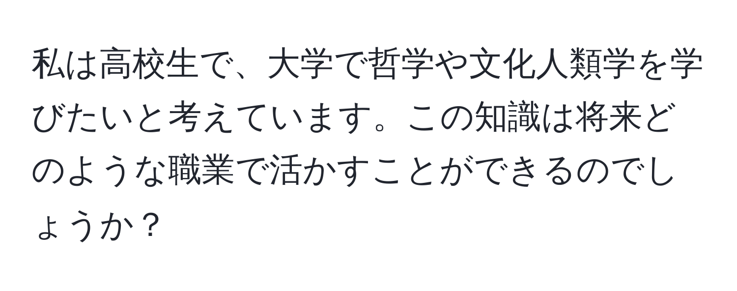 私は高校生で、大学で哲学や文化人類学を学びたいと考えています。この知識は将来どのような職業で活かすことができるのでしょうか？