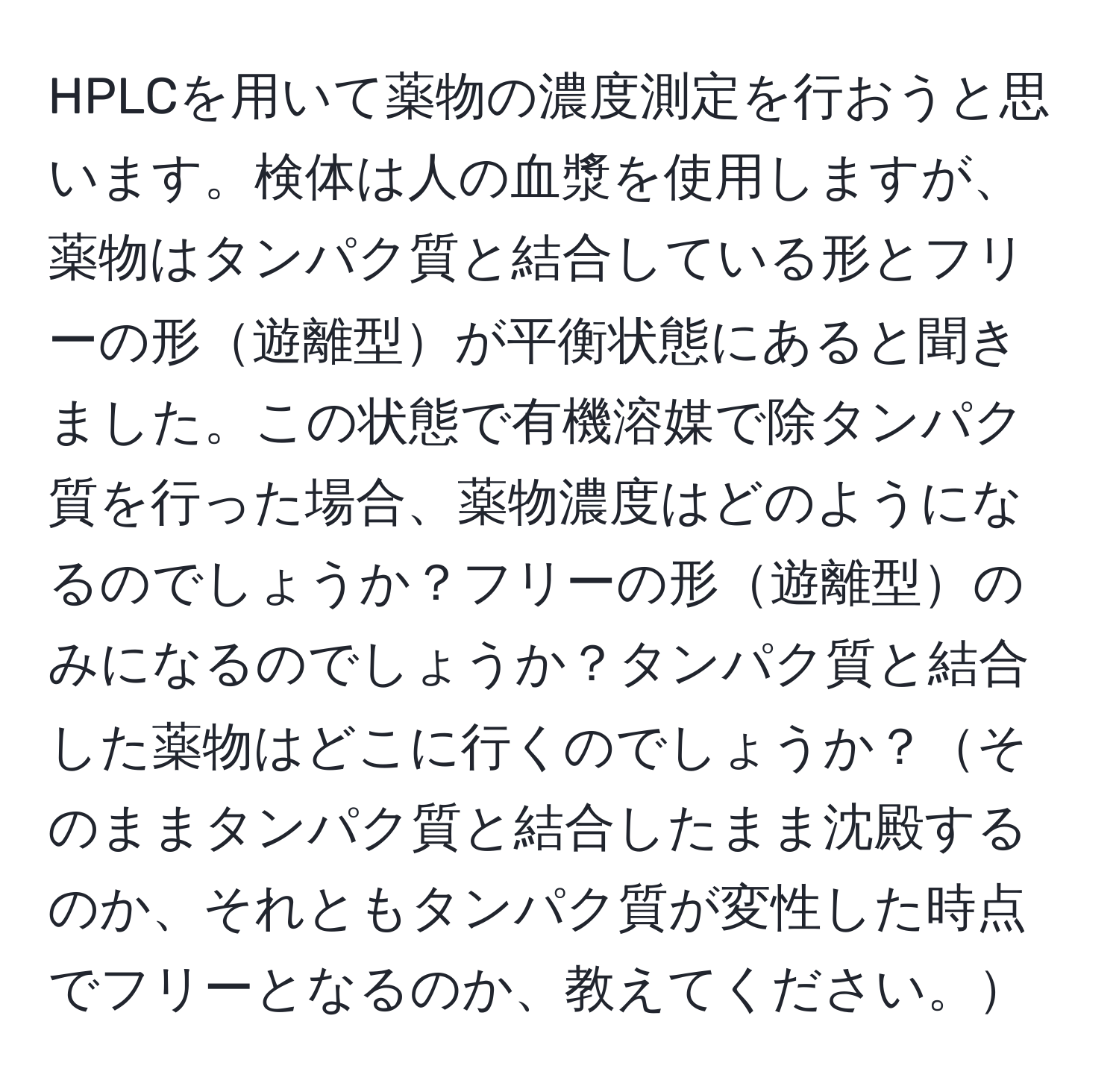 HPLCを用いて薬物の濃度測定を行おうと思います。検体は人の血漿を使用しますが、薬物はタンパク質と結合している形とフリーの形遊離型が平衡状態にあると聞きました。この状態で有機溶媒で除タンパク質を行った場合、薬物濃度はどのようになるのでしょうか？フリーの形遊離型のみになるのでしょうか？タンパク質と結合した薬物はどこに行くのでしょうか？そのままタンパク質と結合したまま沈殿するのか、それともタンパク質が変性した時点でフリーとなるのか、教えてください。