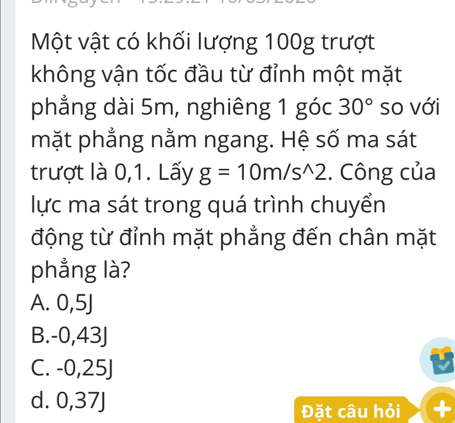 Một vật có khối lượng 100g trượt
không vận tốc đầu từ đỉnh một mặt
phẳng dài 5m, nghiêng 1 góc 30° so với
mặt phẳng nằm ngang. Hệ số ma sát
trượt là 0,1. Lấy g=10m/s^(wedge)2. Công của
lực ma sát trong quá trình chuyển
động từ đỉnh mặt phẳng đến chân mặt
phẳng là?
A. 0,5J
B. -0,43J
C. -0,25J
d. 0,37J +
Đặt câu hỏi