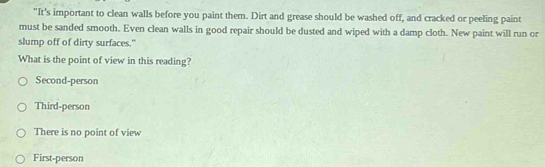 "It’s important to clean walls before you paint them. Dirt and grease should be washed off, and cracked or peeling paint
must be sanded smooth. Even clean walls in good repair should be dusted and wiped with a damp cloth. New paint will run or
slump off of dirty surfaces."
What is the point of view in this reading?
Second-person
Third-person
There is no point of view
First-person