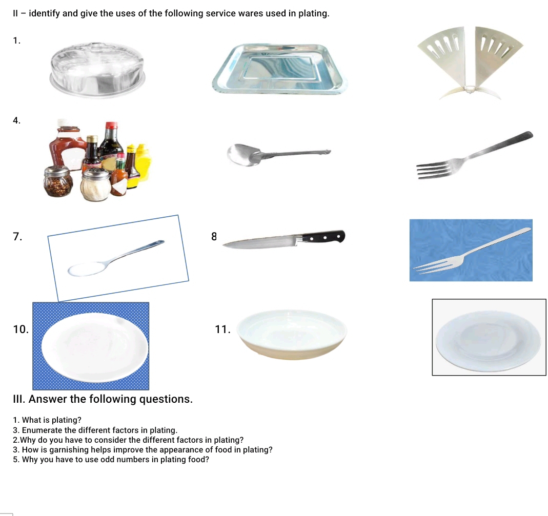 II - identify and give the uses of the following service wares used in plating. 
1. 
4. 
7. 
8 
111. 
III. Answer the following questions. 
1. What is plating? 
3. Enumerate the different factors in plating. 
2.Why do you have to consider the different factors in plating? 
3. How is garnishing helps improve the appearance of food in plating? 
5. Why you have to use odd numbers in plating food?