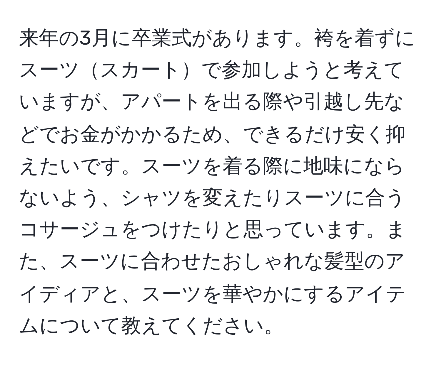 来年の3月に卒業式があります。袴を着ずにスーツスカートで参加しようと考えていますが、アパートを出る際や引越し先などでお金がかかるため、できるだけ安く抑えたいです。スーツを着る際に地味にならないよう、シャツを変えたりスーツに合うコサージュをつけたりと思っています。また、スーツに合わせたおしゃれな髪型のアイディアと、スーツを華やかにするアイテムについて教えてください。