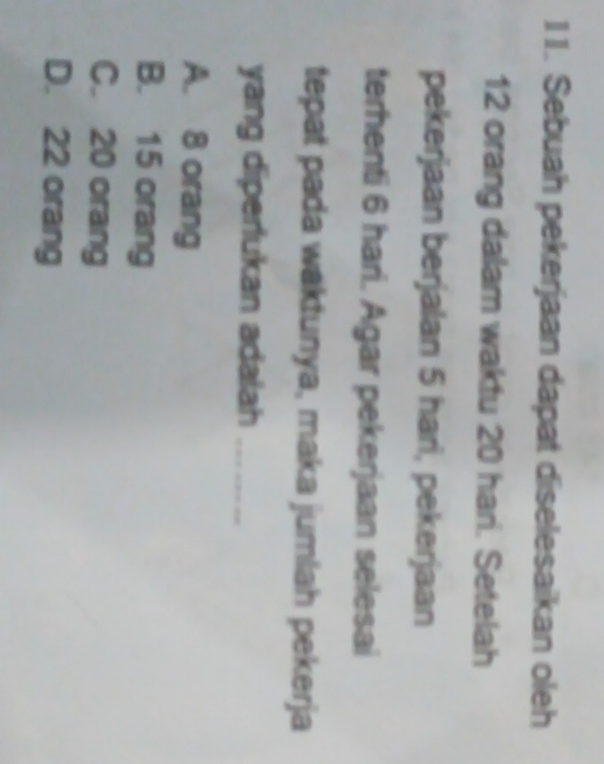 Sebuah pekerjaan dapat diselesaikan oleh
12 orang dalam waktu 20 hari. Setelah
pekerjaan berjalan 5 hari, pekerjaan
terhenti 6 hari. Agar pekerjaan selesai
tepat pada waktunya, maka jumlah pekerja
yang diperlukan adalah_
A. 8 orang
B. 15 orang
C. 20 orang
D. 22 orang