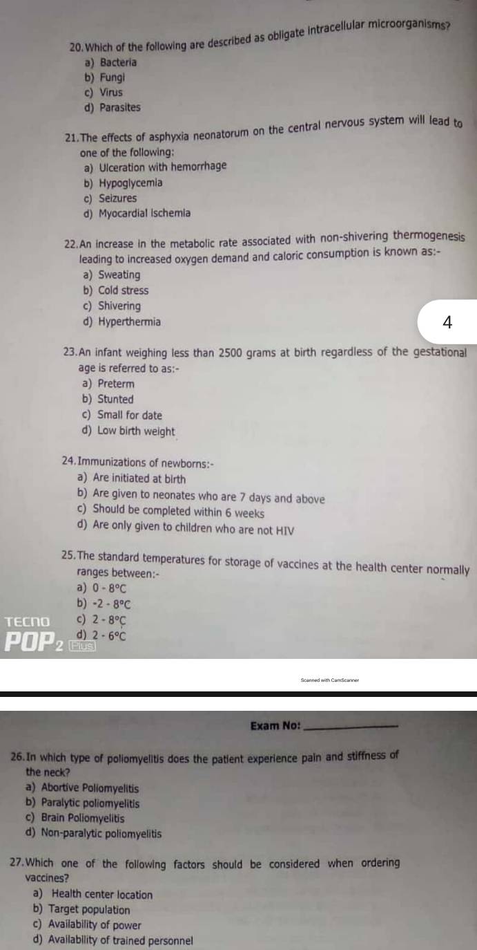 Which of the following are described as obligate intracellular microorganisms?
a) Bacteria
b) Fungi
c) Virus
d) Parasites
21.The effects of asphyxia neonatorum on the central nervous system will lead to
one of the following:
a) Ulceration with hemorrhage
b) Hypoglycemia
c) Seizures
d) Myocardial ischemia
22.An increase in the metabolic rate associated with non-shivering thermogenesis
leading to increased oxygen demand and caloric consumption is known as:-
a) Sweating
b) Cold stress
c) Shivering
d) Hyperthermia
4
23.An infant weighing less than 2500 grams at birth regardless of the gestational
age is referred to as:-
a) Preterm
b) Stunted
c) Small for date
d) Low birth weight
24.Immunizations of newborns:-
a) Are initiated at birth
b) Are given to neonates who are 7 days and above
c) Should be completed within 6 weeks
d) Are only given to children who are not HIV
25.The standard temperatures for storage of vaccines at the health center normally
ranges between:-
a) 0-8°C
b) -2-8°C
TECNO c) 2-8°C
d) 2-6°C
POP≌ Pius
Exam No:_
26.In which type of poliomyelitis does the patient experience pain and stiffness of
the neck?
a) Abortive Poliomyelitis
b) Paralytic poliomyelitis
c) Brain Poliomyelitis
d) Non-paralytic poliomyelitis
27.Which one of the following factors should be considered when ordering
vaccines?
a) Health center location
b) Target population
c) Availability of power
d) Availability of trained personnel