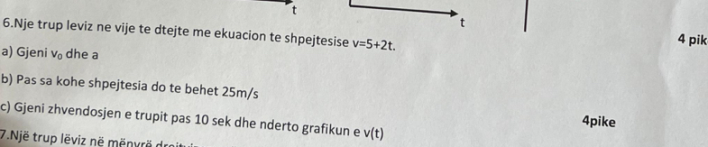 Nje trup leviz ne vije te dtejte me ekuacion te shpejtesise v=5+2t. 
4 pik 
a) Gjeni V_0 dhe a 
b) Pas sa kohe shpejtesia do te behet 25m/s
c) Gjeni zhvendosjen e trupit pas 10 sek dhe nderto grafikun e v(t)
4pike 
7.Një trup lëviz në menvrö dr