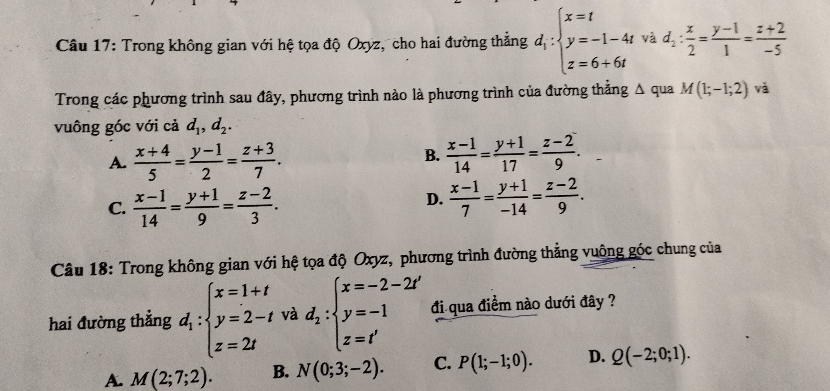 Trong không gian với hệ tọa độ Oxyz, cho hai đường thẳng d_1:beginarrayl x=t y=-1-4t z=6+6tendarray. và d_2: x/2 = (y-1)/1 = (z+2)/-5 
Trong các phương trình sau đây, phương trình nào là phương trình của đường thắng △ qua M(1;-1;2) và
vuông góc với cả d_1, d_2.
A.  (x+4)/5 = (y-1)/2 = (z+3)/7 .
B.  (x-1)/14 = (y+1)/17 = (z-2)/9 .
C.  (x-1)/14 = (y+1)/9 = (z-2)/3 .
D.  (x-1)/7 = (y+1)/-14 = (z-2)/9 . 
Câu 18: Trong không gian với hệ tọa độ Oxyz, phương trình đường thẳng vuông góc chung của
hai đường thẳng d_1:beginarrayl x=1+t y=2-t z=2tendarray. và d_2:beginarrayl x=-2-2t' y=-1 z=t'endarray. đi qua điểm nào dưới đây ?
D. Q(-2;0;1).
B.
A. M(2;7;2). N(0;3;-2).
C. P(1;-1;0).