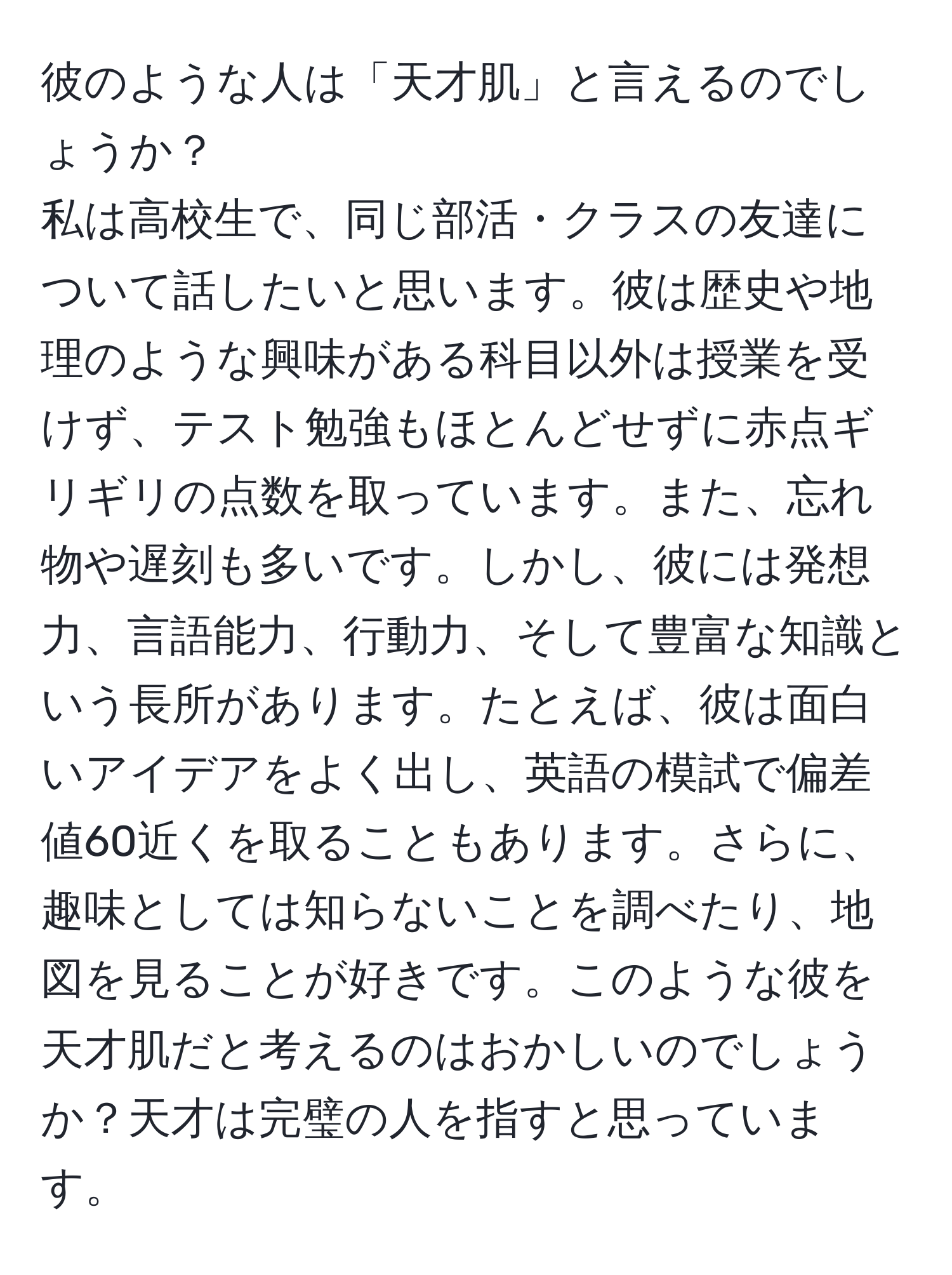 彼のような人は「天才肌」と言えるのでしょうか？  
私は高校生で、同じ部活・クラスの友達について話したいと思います。彼は歴史や地理のような興味がある科目以外は授業を受けず、テスト勉強もほとんどせずに赤点ギリギリの点数を取っています。また、忘れ物や遅刻も多いです。しかし、彼には発想力、言語能力、行動力、そして豊富な知識という長所があります。たとえば、彼は面白いアイデアをよく出し、英語の模試で偏差値60近くを取ることもあります。さらに、趣味としては知らないことを調べたり、地図を見ることが好きです。このような彼を天才肌だと考えるのはおかしいのでしょうか？天才は完璧の人を指すと思っています。