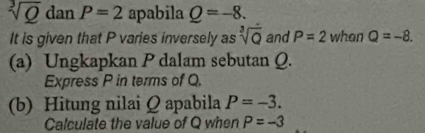 sqrt[3](Q) dan P=2 apabila Q=-8. 
It is given that P varies inversely as sqrt[3](Q) and P=2 when Q=-8. 
(a) Ungkapkan P dalam sebutan Q. 
Express P in terms of Q. 
(b) Hitung nilai Q apabila P=-3. 
Calculate the value of Q when P=-3