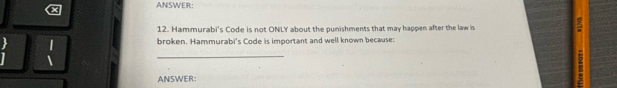 ANSWER: 
12. Hammurabi’s Code is not ONLY about the punishments that may happen after the law is 
_ 
a 
broken. Hammurabi’s Code is important and well known because: 
ANSWER: