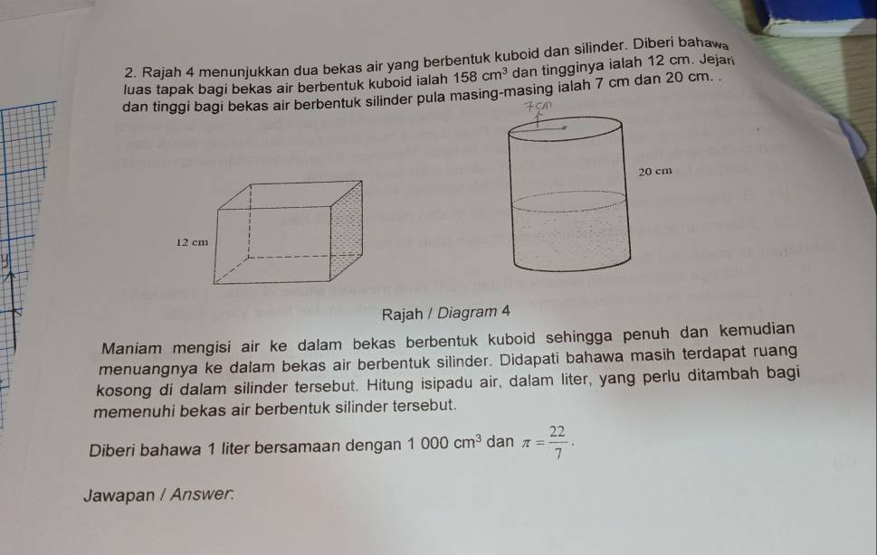 Rajah 4 menunjukkan dua bekas air yang berbentuk kuboid dan silinder. Diberi bahaw 
luas tapak bagi bekas air berbentuk kuboid ialah 158cm^3 dan tingginya ialah 12 cm. Jejari 
dan tinggi bagi bekas air berbentuk silinder pula masing-masing ialah 7 cm dan 20 cm.
12 cm
Rajah / Diagram 4 
Maniam mengisi air ke dalam bekas berbentuk kuboid sehingga penuh dan kemudian 
menuangnya ke dalam bekas air berbentuk silinder. Didapati bahawa masih terdapat ruang 
kosong di dalam silinder tersebut. Hitung isipadu air, dalam liter, yang perlu ditambah bagi 
memenuhi bekas air berbentuk silinder tersebut. 
Diberi bahawa 1 liter bersamaan dengan 1000cm^3 dan π = 22/7 . 
Jawapan / Answer.