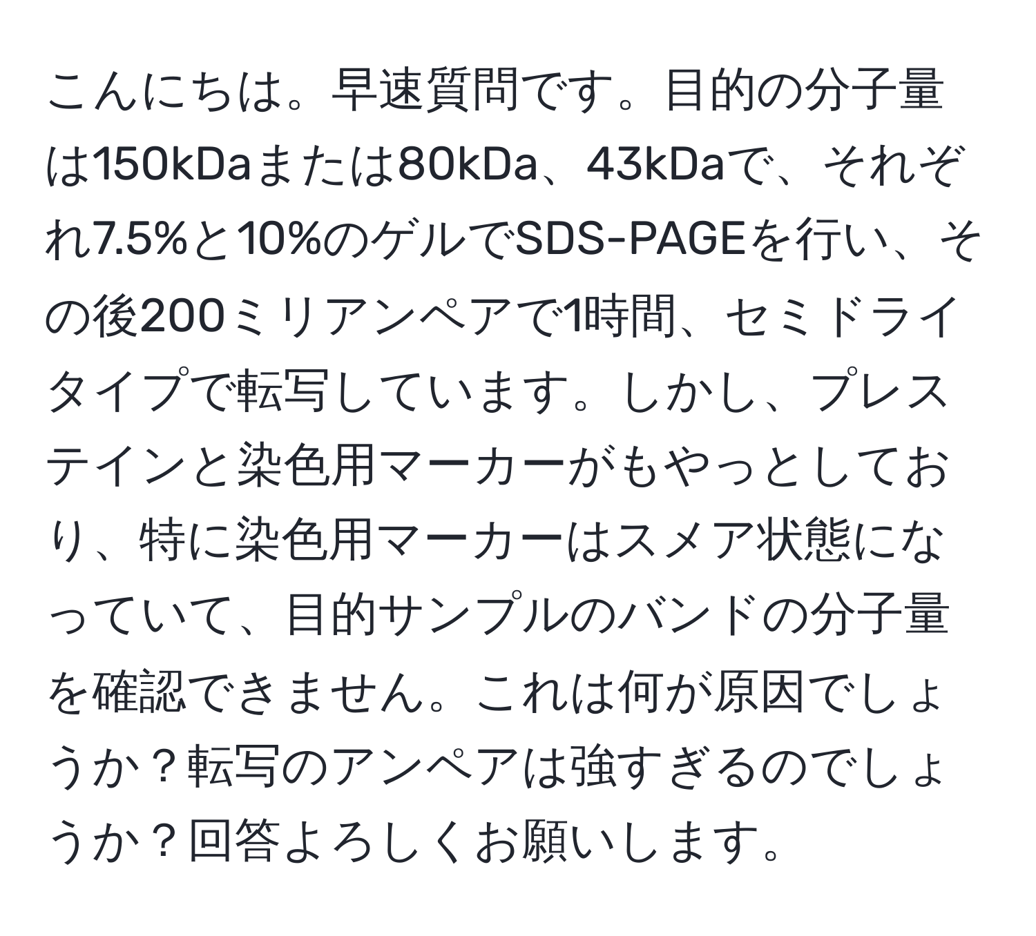 こんにちは。早速質問です。目的の分子量は150kDaまたは80kDa、43kDaで、それぞれ7.5%と10%のゲルでSDS-PAGEを行い、その後200ミリアンペアで1時間、セミドライタイプで転写しています。しかし、プレステインと染色用マーカーがもやっとしており、特に染色用マーカーはスメア状態になっていて、目的サンプルのバンドの分子量を確認できません。これは何が原因でしょうか？転写のアンペアは強すぎるのでしょうか？回答よろしくお願いします。