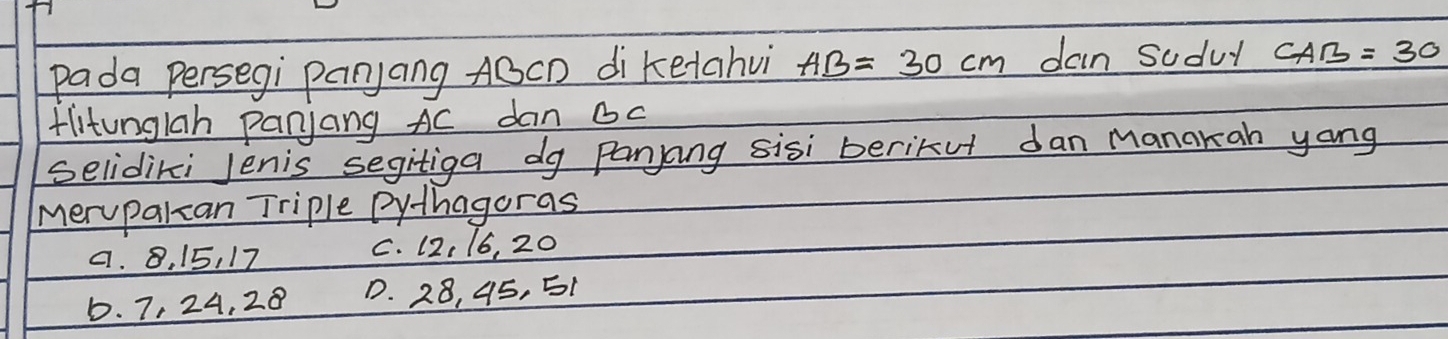 pada persegi panyang ABCD di ketahvi AB=30cm dan sudul CAB=30
tlitungiah panjang Ac dan oc
selidiki Jenis segitiga dg Panjang sisi berikut dan manakan yong
meryparzan Triple Pythagoras
a. 8. 15, 17 C. 12, 16, 20
D. 7, 24, 28 D. 28, 45, 51