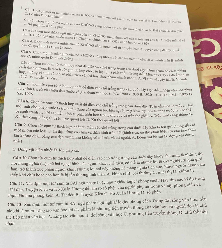 C. Lô nhô D. Khắp khểnh
Câu 1. Chọn một từ mà nghĩa của nó KHÔNG cùng nhóm với các từ/ cụm từ còn lại A. Lom khom B. Rì rào
C. Số phận D. Không phận
Câu 2. Chọn một từ mà nghĩa của nó KHÔNG cùng nhóm với các từ/ cụm từ còn lại A. Hải phận B. Địa phận
Câu 3. Chọn một thành ngữ mà nghĩa của nó KHÔNG cùng nhóm với các thành ngữ còn lại A. Mèo mù vớ cá
rán B. Buồn ngủ gặp chiếu manh C. Chuột sa chĩnh gạo D. Giàu chủ kho, no nhà bếp
Câu 4. Chọn một từ mà nghĩa của nó KHÔNG đồng nghĩa với từ “quyền lực” A. quyền công dân B. quyền
hạn C. quyền thế D. quyền hành
Câu 5. Chọn một từ mà nghĩa của nó KHÔNG cùng nhóm với các từ/ cụm từ còn lại A. minh mẫn B. minh
chủ C. minh quân D. minh chứng
Câu 6. Chọn từ/ cụm từ thích hợp nhất đề điền vào chỗ trống trong câu dưới đây: Thực phẩm có chứa nhiều g n  
chất dinh dưỡng, là môi trường thích hợp cho các loại (...) phát triển. Trong điều kiện nhiệt độ và độ ẩm thích
hợp, những vi sinh vật đó sẽ phát triển và phá hủy thực phẩm nhanh chóng. A. Vi sinh vật gây hại B. Vi sinh
vật C. Vi khuẩn D. Virut
Câu 7. Chọn từ/ cụm từ thích hợp nhất đề điền vào chỗ trống trong câu dưới đây Đặc điểm: Nền văn học phục
vụ chính trị, cổ vũ chiến đấu thuộc về giai đoạn văn học (...) A. 1900 - 1930 B. 1930-1945 C. 1945-1975D.
Sau 1975
Câu 8. Chọn từ/ cụm từ thích hợp nhất đề điền vào chỗ trống trong câu dưới đây. Toàn cầu hóa là một ... lớn,
một mặt cho phép nước ta tranh thủ được các nguồn lực bên ngoài, mặt khác đặt nền kinh tế nước ta vào thể
bị cạnh tranh .. bởi các nền kinh tế phát triển hơn trong khu vực và trên thể giới. A. Trào lưu/ căng thằng B.
Xu thế/ căng thẳng C. Trào lưu/ quyết liệt D. Xu thế/ quyết liệt
Câu 9. Chọn từ/ cụm từ thích hợp nhất đề điền vào chỗ trống trong câu dưới đây Rấn là tên gọi chung đề chỉ
một nhóm các loài ... ăn thịt, từng có chân và thân hình tròn dài (hình trụ), có thể phân biệt với các loài thằn
lằn không chân bằng các đặc trưng như không có mí mắt và tai ngoài. A. Động vật bò sát B. động vật đẳng
nhiệt
C. Động vật biến nhiệt D. lớp giáp xác
Câu 10 Chọn từ/ cụm từ thích hợp nhất đề điền vào chỗ trống trong câu dưới đây Body shaming là những lời
nói mang nghĩa (...) chê bai ngoại hình của người khác, chế giễu, có thể là những lời lẽ cay nghiệt đi quá giới
hạn, trở thành xúc phạm người khác. Những lời nói này không hể mang nghĩa tích cực, khiến người nghe cảm
thấy khó chịu hoặc cao hơn là bị tồn thương tinh thần. A. khinh rẻ B. coi thường C. miệt thị D. khinh bi
Câu 11. Xác định một từ/ cụm từ SAI ngữ pháp/ hoặc ngữ nghĩa/ logic/ phong cách/ Hãy tìm các ví dụ trong
Tắt đèn, Truyện Kiều và Hồ Xuân Hương để làm rõ số phận của người phụ nữ trong xã hội phong kiến và
thực dân nửa phong kiến. A. Tắt đèn B. Truyện Kiều C. Hồ Xuân Hương D. số phận
Câu 12. Xác định một từ/ cụm từ SAI ngữ pháp/ ngữ nghĩa/ logic/ phong cách Trong đời sống văn học, nếu
tác giả là người sáng tạo văn học thì tác phẩm là phương tiện truyền thông của văn học và người đọc là chủ
thể tiếp nhận văn học. A. sáng tạo văn học B. đời sống văn học C. phương tiện truyền thông D. chủ thể tiếp
nhận