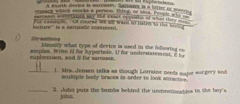 (grouna), and ' asturbed ' inste) are an euphemisme 
A fourth device is surcasm. Sarcasm is a bitter or sneering 
remark which mocks a person, thing, or idea. People who use 
sarcasm sometimes say the exact opposile of what they mean 
For example. 'Of course we all want to listen to the boring 
jecture'' is a sarcastic comment. 
Direations 
Identify what type of device is used in the following ex- 
amples, Write H for hyperbole. U for understatement, E for 
euphemism, and S for sarcasm, 
_1. Mrs. Jensen talks as though Lorraine needs major surgery and 
multiple body braces in order to look attractive. 
_2. John puts the bombs behind the unmentionables in the boy's 
John.