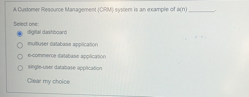 A Customer Resource Management (CRM) system is an example of a(n) _
.
Select one:
digital dashboard
multiuser database application
e-commerce database application
single-user database application
Clear my choice