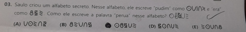 Saulo criou um alfabeto secreto. Nesse alfabeto, ele escreve ''pudim'' como ⊙∪I∩ e 'era"
como 8V_1approx. Como ele escreve a palavra "perua" nesse alfabeto?
BHUS
(A) Vodot ≌ ∩ E (B)8ミV∩Z 082VS (D) BO∩U (E) V∩8