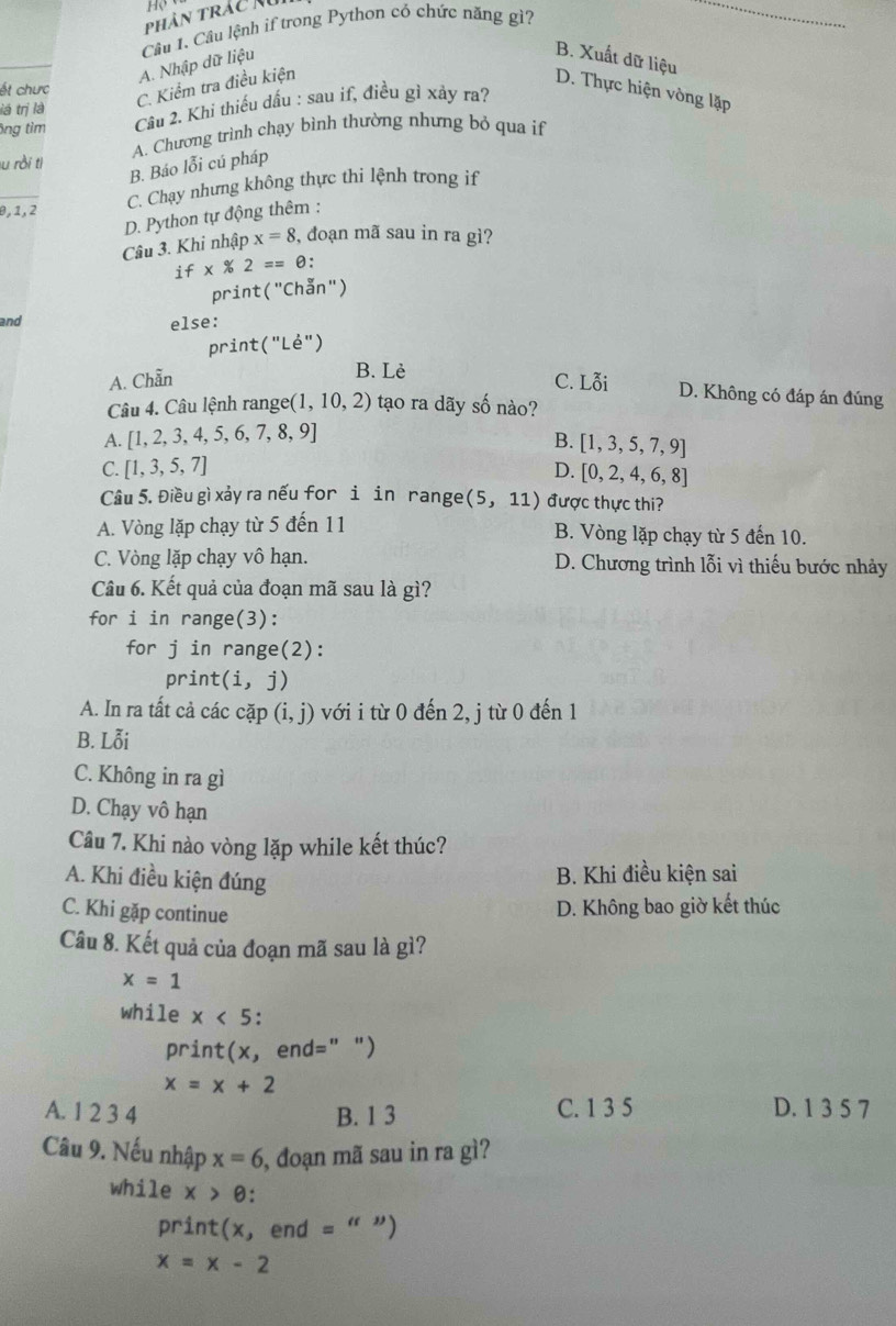 Phân trác noi
A. Nhập dữ liệu Câu 1. Câu lệnh if trong Pythơn có chức năng gì?
_
B. Xuất dữ liệu
ết chưc
C. Kiểm tra điều kiện
D. Thực hiện vòng lặập
lá trị là
ông tìm Câu 2. Khi thiếu dấu : sau if, điều gì xảy ra?
lu rồi tị A. Chương trình chạy bình thường nhưng bỏ qua if
B. Báo lỗi cú pháp
C. Chạy nhưng không thực thi lệnh trong if
θ, 1, 2
D. Python tự động thêm :
Câu 3. Khi nhập x=8 3, đoạn mã sau in ra gì?
if* 2== θ:
print (''C (hẫn")
and else:
print("Lé")
B. Lè
A. Chẵn C. Lỗi D. Không có đáp án đúng
Câu 4. Câu lệnh range (1,10,2) ) tạo ra dãy số nào?
A. [1,2,3,4,5,6,7,8,9] B. [1,3,5,7,9]
C. [1,3,5,7] D. [0,2,4,6,8]
Câu 5. Điều gì xảy ra nếu for i in range (5,11) được thực thi?
A. Vòng lặp chạy từ 5 đến 11 B. Vòng lặp chạy từ 5 đến 10.
C. Vòng lặp chạy vô hạn. D. Chương trình lỗi vì thiếu bước nhảy
Câu 6. Kết quả của đoạn mã sau là gì?
for i in range(3):
for j in range(2):
prin t(i,j)
A. In ra tất cả các cặp (i,j) với i từ 0 đến 2, j từ 0 đến 1
B. Lỗi
C. Không in ra gì
D. Chạy vô hạn
Câu 7. Khi nào vòng lặp while kết thúc?
A. Khi điều kiện đúng
B. Khi điều kiện sai
C. Khi gặp continue
D. Không bao giờ kết thúc
Câu 8. Kết quả của đoạn mã sau là gì?
x=1
while x<5</tex> .
print(x, end=" ")
x=x+2
A. 1 2 3 4 B. 1 3 C. 1 3 5 D. 1 3 5 7
Câu 9. Nếu nhập x=6 , đoạn mã sau in ra gì?
while x>e.
print(x, end = " ”)
x=x-2