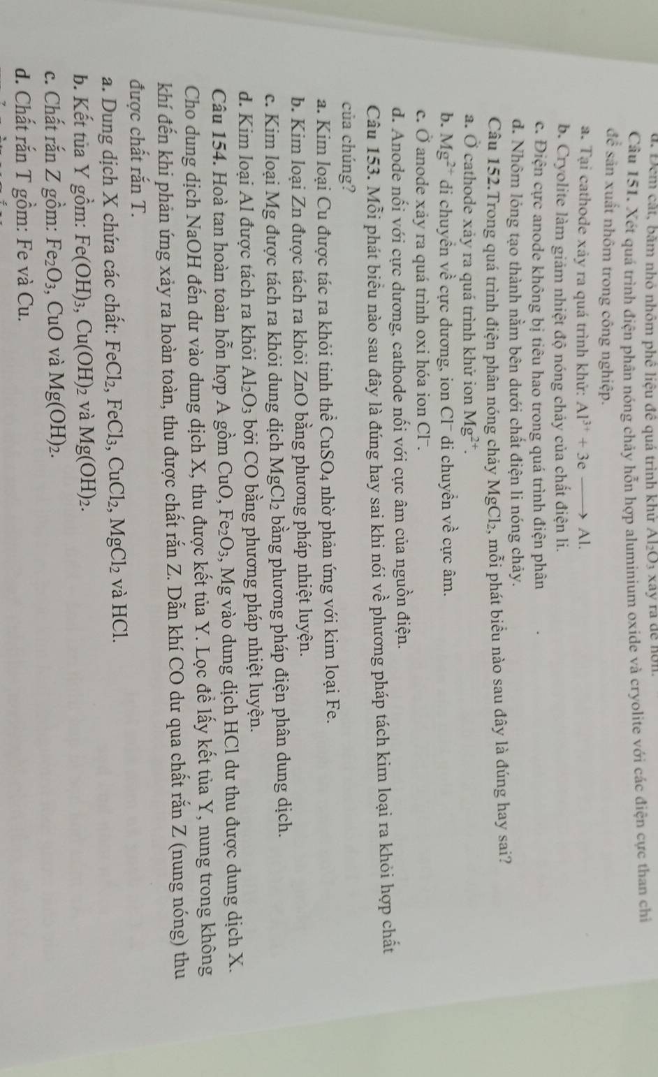 Đem cát, bãm nhỏ nhôm phê liệu đê quá trình khư Al_2O_3 X a y ra de nơn
Câu 151. Xét quá trình điện phân nóng chảy hỗn hợp aluminium oxide và cryolite với các điện cực than chỉ
để sản xuất nhôm trong công nghiệp.
a. Tại cathode xảy ra quá trình khử: Al^(3+)+3eto Al.
b. Cryolite làm giảm nhiệt độ nóng chảy của chất điện li.
c. Điện cực anode không bị tiêu hao trong quá trình điện phân
d. Nhôm lóng tạo thành nằm bên dưới chất điện li nóng chảy.
Câu 152.Trong quá trình điện phân nóng chảy MgCl_2 , mỗi phát biểu nào sau đây là đúng hay sai?
a. hat o cathode xảy ra quá trình khử ion Mg^(2+).
b. Mg^(2+) di chuyển về cực dương, ion Clˉ di chuyển về cực âm.
C. O j anode xáy ra quá trình oxi hóa ion Cl.
d. Anode nối với cực dương, cathode nối với cực âm của nguồn điện.
Câu 153. Mỗi phát biểu nào sau đây là đúng hay sai khi nói về phương pháp tách kim loại ra khỏi hợp chất
của chúng?
a. Kim loại Cu được tác ra khỏi tinh thể CuSO_4 nhờ phản ứng với kim loại Fe.
b. Kim loại Zn được tách ra khỏi ZnO bằng phương pháp nhiệt luyện.
c. Kim loại Mg được tách ra khỏi dung dịch MgCl_2 bằng phương pháp điện phân dung dịch.
d. Kim loại Al được tách ra khỏi Al_2O_3 bởi CO bằng phương pháp nhiệt luyện.
Câu 154. Hoà tan hoàn toàn hỗn hợp A gồm CuO,Fe_2O_3 , Mg vào dung dịch HCl dư thu được dung dịch X.
Cho dung dịch NaOH đến dư vào dung dịch X, thu được kết tủa Y. Lọc đề lấy kết tủa Y, nung trong không
khí đến khi phản ứng xảy ra hoàn toàn, thu được chất rắn Z. Dẫn khí CO dư qua chất rắn Z (nung nóng) thu
được chất rắn T.
a. Dung dịch X chứa các chất: F _eCl_2,FeCl_3,CuCl_2,MgCl_2 và HCl.
b. Kết tủa Y gồm: Fe(OH)_3,Cu(OH)_2 và Mg(OH)_2.
c. Chất rắn Z gồm: Fe_2O_3 , CuO và Mg(OH)_2.
d. Chất rắn T gồm: Fe và Cu.