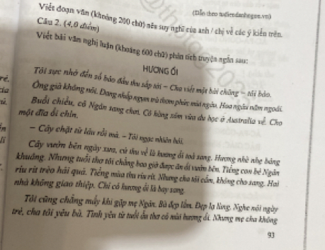 (Illo theo audicndanhegee.vn) 
Viết đoạn văn (khoảng 200 chữ) nêu suy nghĩ của anh / chị về các ý kiển trên. 
Câu 2. (4,0 điểm) 
Việt bải văn nghị luận (khoáng 600 chữ) phân tích truyện ngắn sa: 
hương ối 
ré. 
Tội sực nhớ đến số bảo đầu thu sắp tới - Cha việt một bài chông - tải bảo. 
de Ông già không nối. Đang nhấp ngựm mù dom phác môt ngày, Hoa ngài năm ngoài. 
Buổi chiều, cô Ngân sang chơi, Có bùng sêm vừa du học ở Asstralia về. Cho 
một đĩa ổi chin. 
in - Cây chặt tử lâu rồi mà. - Tôi ngạc nhiên hải, 
Cây vườn bên ngày xưa, cử thu về là hương đi toà xong. Hương nhà nhẹ bảng 
khuảng. Nhưng tuổi thơ tôi chẳng bao giờ được ăn ái vườn bên. Tiếng con bê Ngôn 
riu rịt trèo hải quả. Tiếng mùa thu ríu rừt. Nhưng cho tải cầm, không cho sang. Hai 
nhà không giao thiệp. Chi có hưng ổi là bay sang. 
Tôi cũng chẳng mấy khi gặp mẹ Ngôn. Bà đẹp lễm. Đẹp lạ lng, Nghe nói ngày 
trẻ, cha tôi yêu bà. Tinh yêu từ tuổi ấu tha có nài hương Ái. Nhưng mẹ cha không
93