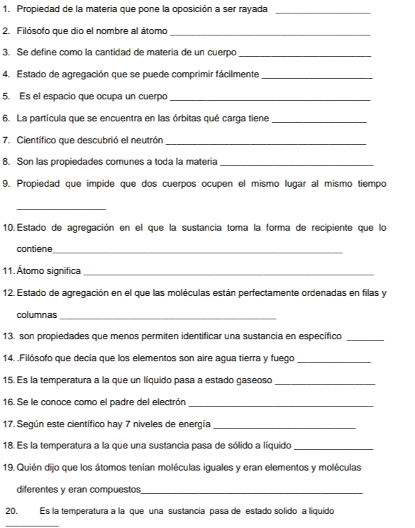 Propiedad de la materia que pone la oposición a ser rayada_ 
2. Filósofo que dio el nombre al átomo_ 
3. Se define como la cantidad de materia de un cuerpo_ 
4. Estado de agregación que se puede comprimir fácilmente_ 
5. Es el espacio que ocupa un cuerpo_ 
6. La partícula que se encuentra en las órbitas qué carga tiene_ 
7. Científico que descubrió el neutrón_ 
8. Son las propiedades comunes a toda la materia_ 
9. Propiedad que impide que dos cuerpos ocupen el mismo lugar al mismo tiempo 
_ 
10. Estado de agregación en el que la sustancia toma la forma de recipiente que lo 
contiene_ 
11. Átomo significa_ 
12. Estado de agregación en el que las moléculas están perfectamente ordenadas en filas y 
columnas_ 
13. son propiedades que menos permiten identificar una sustancia en específico_ 
14. .Filósofo que decía que los elementos son aire agua tierra y fuego_ 
15. Es la temperatura a la que un líquido pasa a estado gaseoso_ 
16. Se le conoce como el padre del electrón_ 
17. Según este científico hay 7 niveles de energía_ 
18. Es la temperatura a la que una sustancia pasa de sólido a líquido_ 
19. Quién dijo que los átomos tenían moléculas iguales y eran elementos y moléculas 
diferentes y eran compuestos_ 
20. Es la temperatura a la que una sustancia pasa de estado solido a liquido 
_