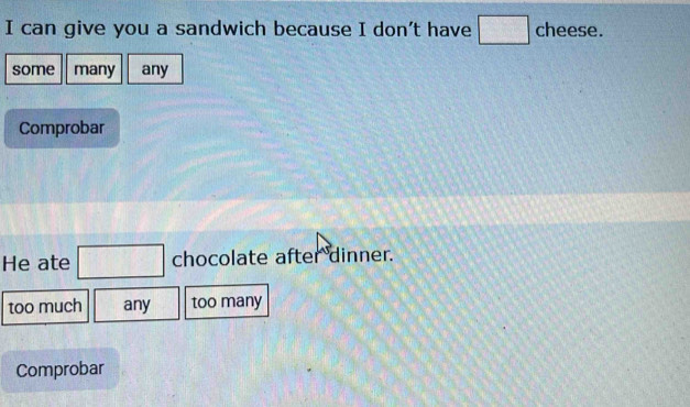 can give you a sandwich because I don't have □ cheese.
some many any
Comprobar
He ate □ chocolate after dinner.
too much any too many
Comprobar