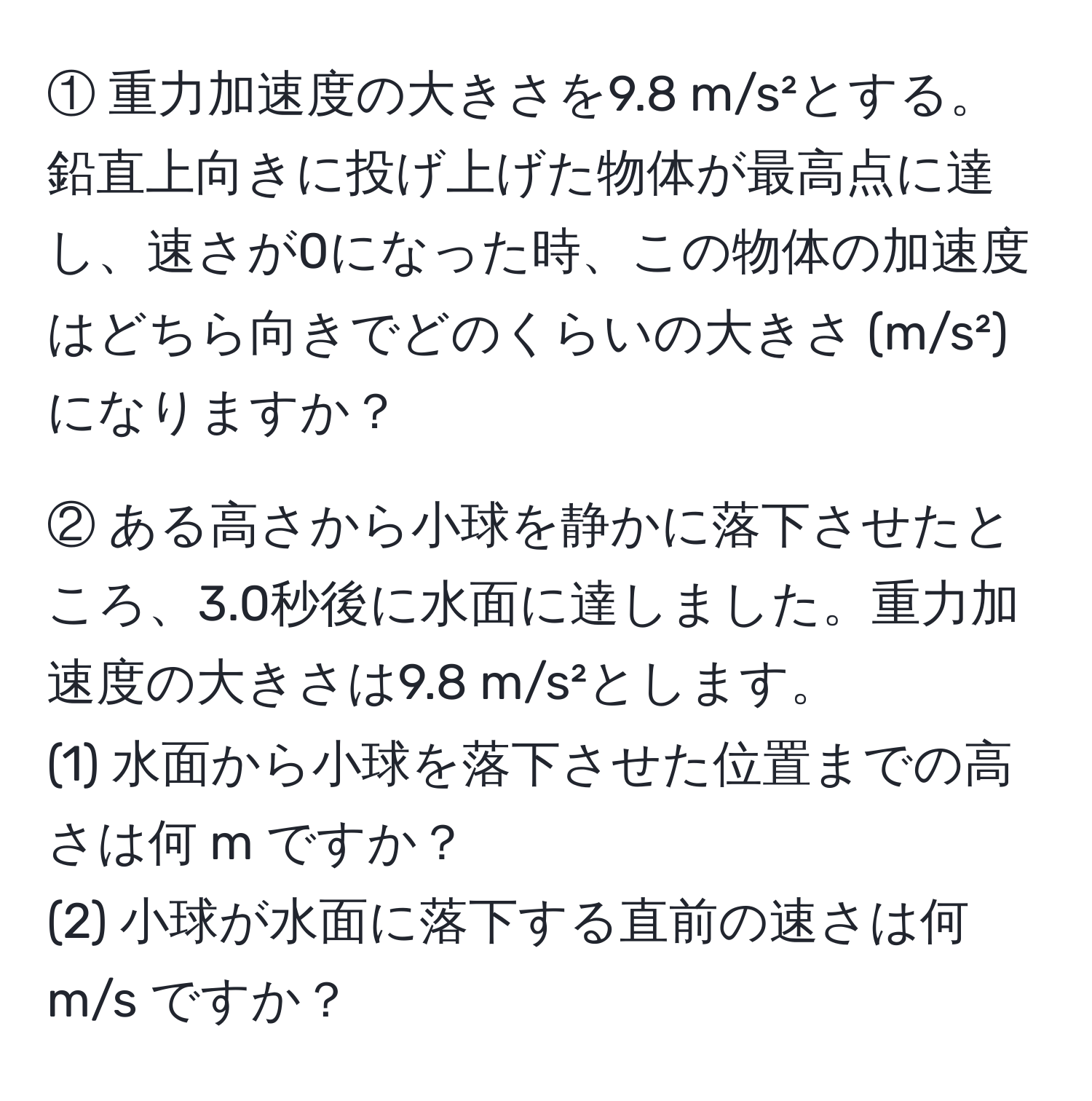 ① 重力加速度の大きさを9.8 m/s²とする。鉛直上向きに投げ上げた物体が最高点に達し、速さが0になった時、この物体の加速度はどちら向きでどのくらいの大きさ (m/s²) になりますか？

② ある高さから小球を静かに落下させたところ、3.0秒後に水面に達しました。重力加速度の大きさは9.8 m/s²とします。
(1) 水面から小球を落下させた位置までの高さは何 m ですか？
(2) 小球が水面に落下する直前の速さは何 m/s ですか？