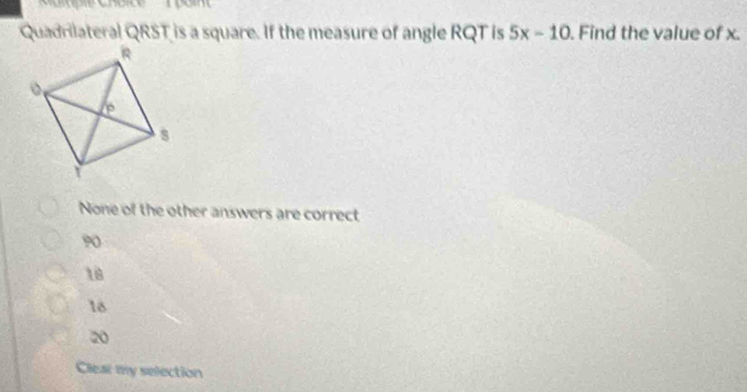 Quadrilateral QRST is a square. If the measure of angle RQT is 5x-10. Find the value of x.
None of the other answers are correct
90
18
18
20
Clear my selection