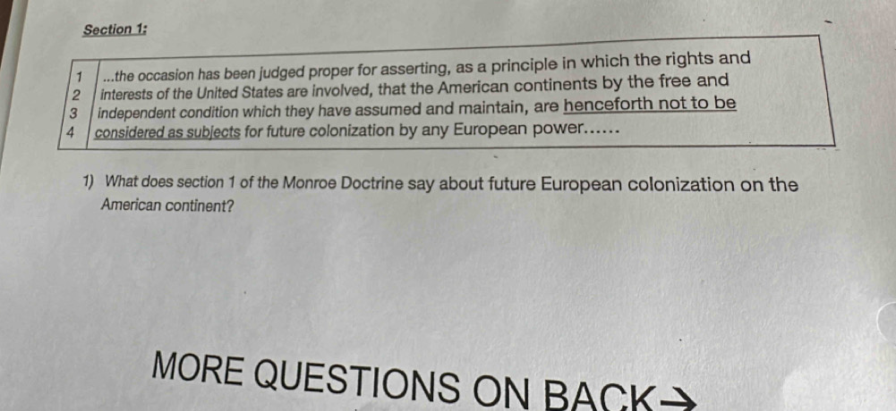 1 ...the occasion has been judged proper for asserting, as a principle in which the rights and
2 interests of the United States are involved, that the American continents by the free and 
3 independent condition which they have assumed and maintain, are henceforth not to be
4 considered as subjects for future colonization by any European power..... 
1) What does section 1 of the Monroe Doctrine say about future European colonization on the 
American continent? 
MORE QUESTIONS ON BACK a